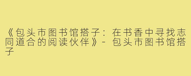 《包头市图书馆搭子：在书香中寻找志同道合的阅读伙伴》-包头市图书馆搭子
