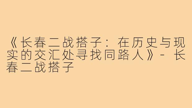《长春二战搭子：在历史与现实的交汇处寻找同路人》-长春二战搭子