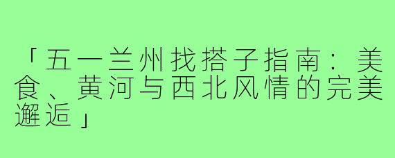 「五一兰州找搭子指南：美食、黄河与西北风情的完美邂逅」