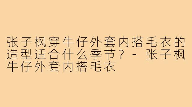 张子枫穿牛仔外套内搭毛衣的造型适合什么季节？-张子枫牛仔外套内搭毛衣