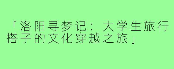 「洛阳寻梦记：大学生旅行搭子的文化穿越之旅」