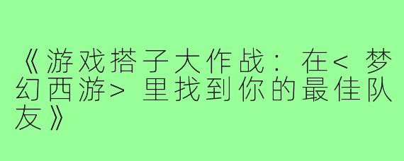 《游戏搭子大作战:在<梦幻西游>里找到你的最佳队友》