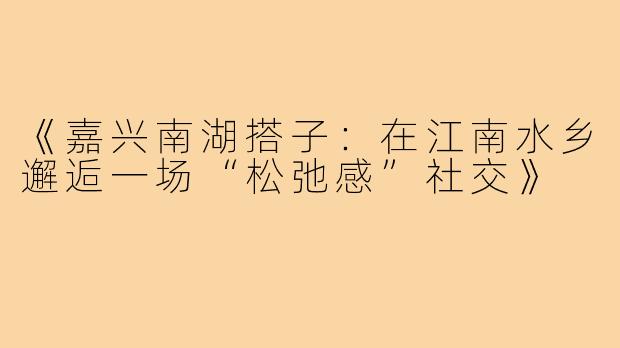 《嘉兴南湖搭子：在江南水乡邂逅一场“松弛感”社交》