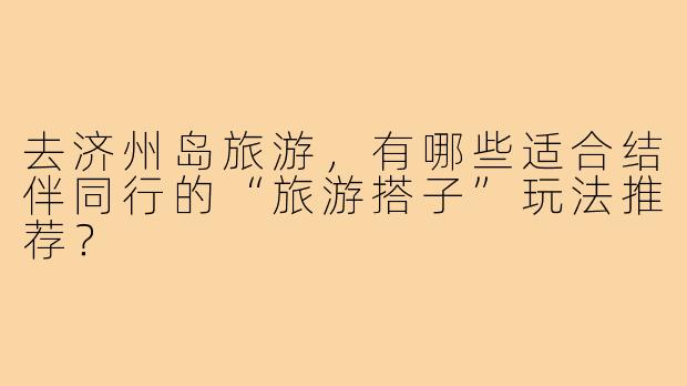 去济州岛旅游,有哪些适合结伴同行的“旅游搭子”玩法推荐?
