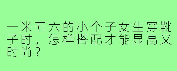 一米五六的小个子女生穿靴子时,怎样搭配才能显高又时尚?