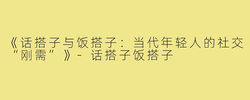 《话搭子与饭搭子：当代年轻人的社交“刚需”》-话搭子饭搭子