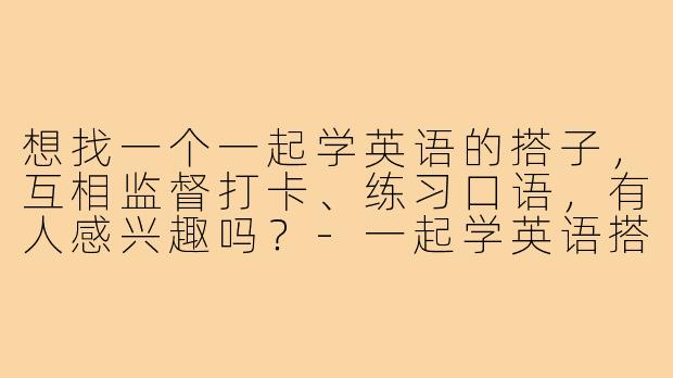想找一个一起学英语的搭子,互相监督打卡、练习口语,有人感兴趣吗?-一起学英语搭子