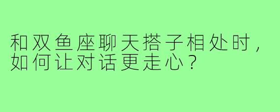 和双鱼座聊天搭子相处时，如何让对话更走心？