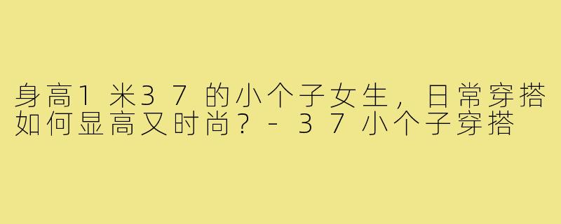 身高1米37的小个子女生,日常穿搭如何显高又时尚?-37小个子穿搭
