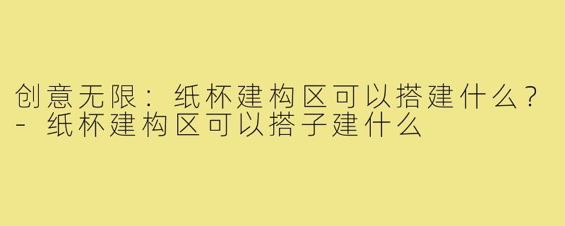 创意无限:纸杯建构区可以搭建什么?-纸杯建构区可以搭子建什么