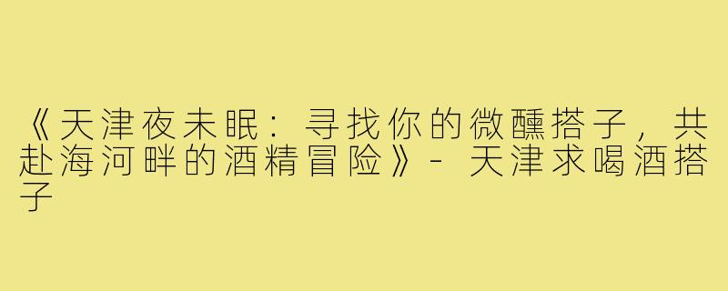 《天津夜未眠：寻找你的微醺搭子，共赴海河畔的酒精冒险》