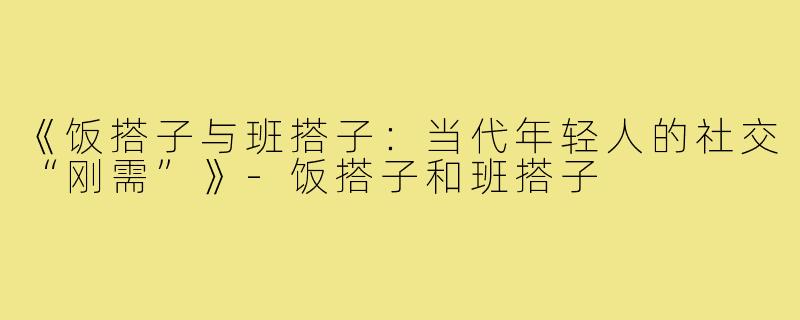 《饭搭子与班搭子：当代年轻人的社交“刚需”》-饭搭子和班搭子