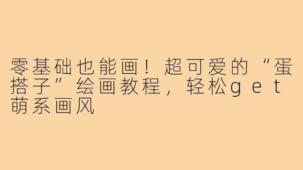 零基础也能画!超可爱的“蛋搭子”绘画教程,轻松get萌系画风