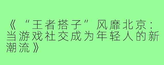 《“王者搭子”风靡北京：当游戏社交成为年轻人的新潮流》