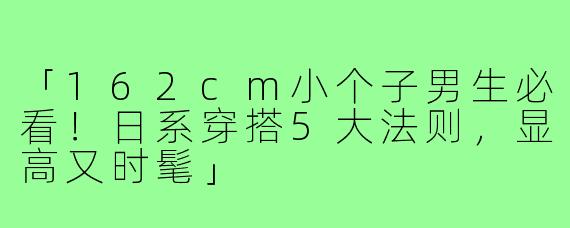 「162cm小个子男生必看！日系穿搭5大法则，显高又时髦」