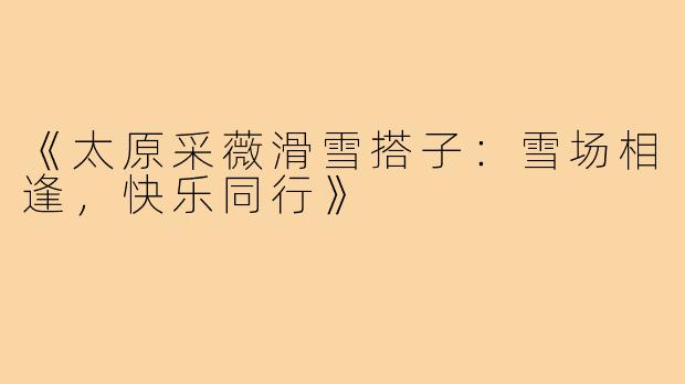 《太原采薇滑雪搭子:雪场相逢,快乐同行》