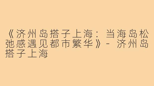 《济州岛搭子上海：当海岛松弛感遇见都市繁华》