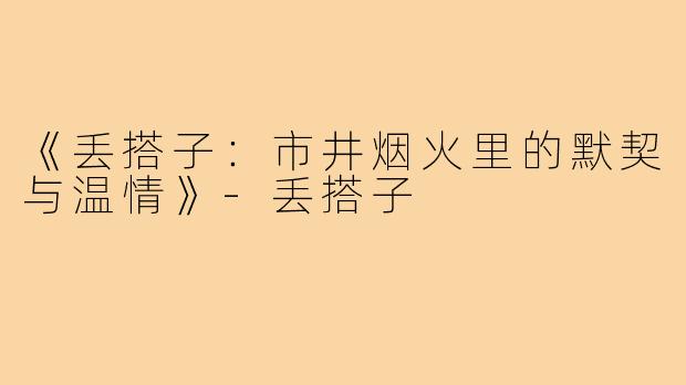 《丢搭子：市井烟火里的默契与温情》-丢搭子