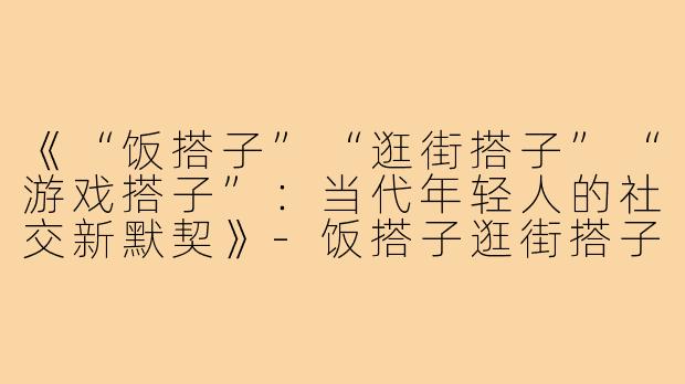 《“饭搭子”“逛街搭子”“游戏搭子”:当代年轻人的社交新默契》-饭搭子逛街搭子游戏搭子