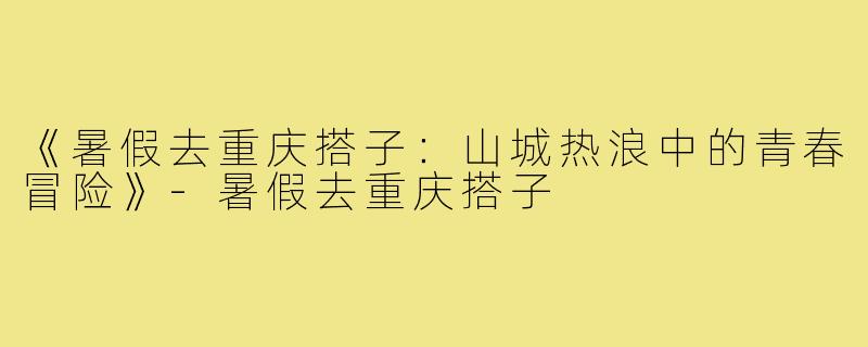 《暑假去重庆搭子:山城热浪中的青春冒险》-暑假去重庆搭子