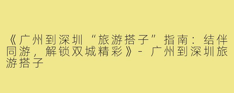 《广州到深圳“旅游搭子”指南:结伴同游,解锁双城精彩》-广州到深圳旅游搭子