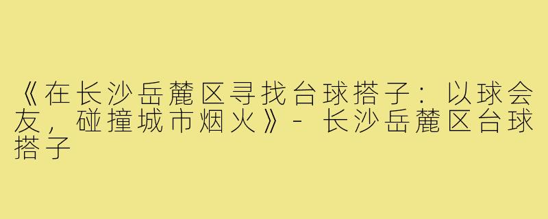 《在长沙岳麓区寻找台球搭子:以球会友,碰撞城市烟火》-长沙岳麓区台球搭子