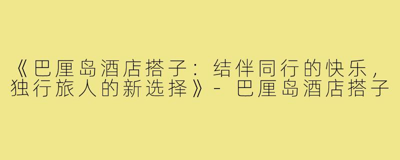 《巴厘岛酒店搭子:结伴同行的快乐,独行旅人的新选择》-巴厘岛酒店搭子