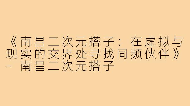 《南昌二次元搭子：在虚拟与现实的交界处寻找同频伙伴》-南昌二次元搭子