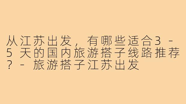 从江苏出发,有哪些适合3-5天的国内旅游搭子线路推荐?-旅游搭子江苏出发