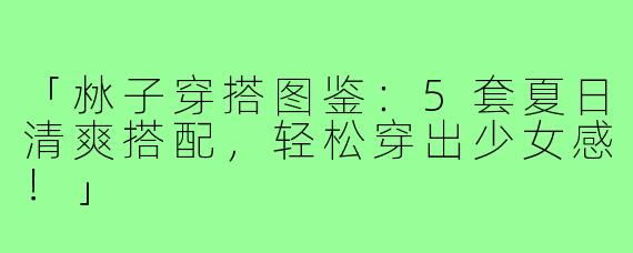 「沝子穿搭图鉴：5套夏日清爽搭配，轻松穿出少女感！」