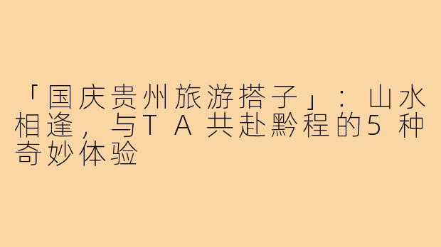 「国庆贵州旅游搭子」：山水相逢，与TA共赴黔程的5种奇妙体验