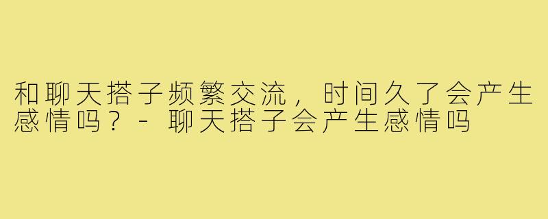 和聊天搭子频繁交流,时间久了会产生感情吗?-聊天搭子会产生感情吗