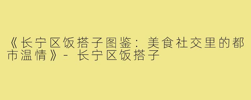 《长宁区饭搭子图鉴：美食社交里的都市温情》