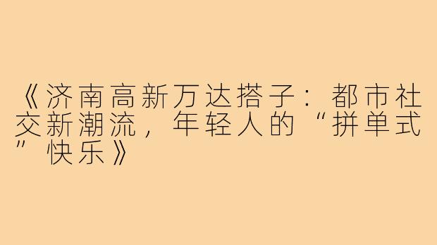 《济南高新万达搭子：都市社交新潮流，年轻人的“拼单式”快乐》