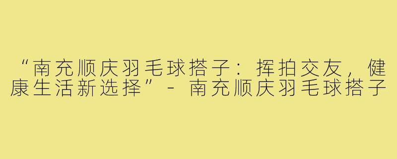 “南充顺庆羽毛球搭子:挥拍交友,健康生活新选择”-南充顺庆羽毛球搭子