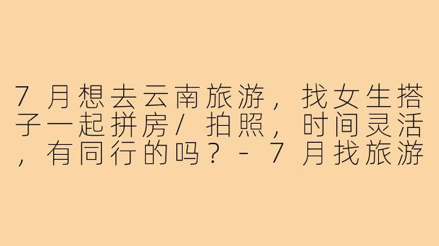 7月想去云南旅游，找女生搭子一起拼房/拍照，时间灵活，有同行的吗？-7月找旅游搭子