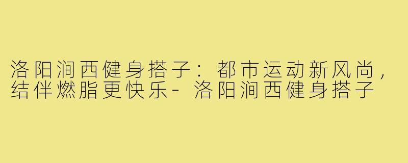 洛阳涧西健身搭子：都市运动新风尚，结伴燃脂更快乐-洛阳涧西健身搭子