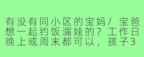 有没有同小区的宝妈/宝爸想一起约饭遛娃的？工作日晚上或周末都可以，孩子3岁左右，希望能找个饭搭子+遛娃搭子，互相帮忙照应，顺便聊聊天放松下～