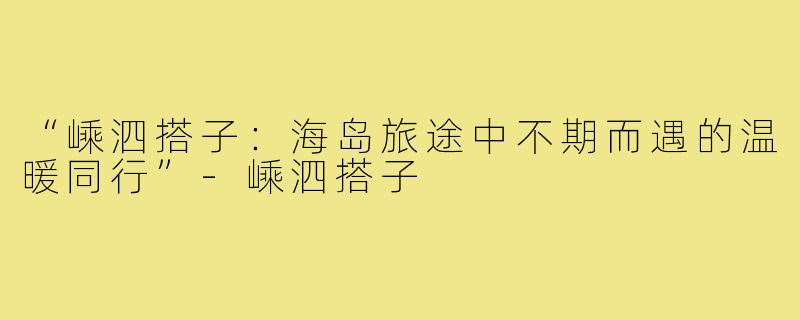 “嵊泗搭子:海岛旅途中不期而遇的温暖同行”-嵊泗搭子