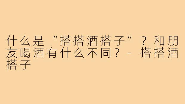 什么是“搭搭酒搭子”？和朋友喝酒有什么不同？