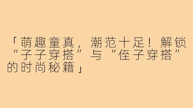 「萌趣童真，潮范十足！解锁“子子穿搭”与“侄子穿搭”的时尚秘籍」