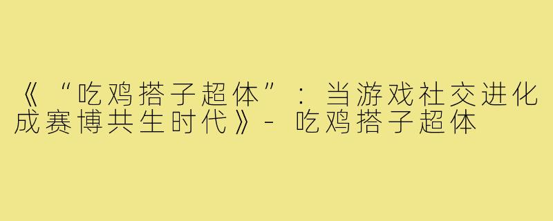 《“吃鸡搭子超体”：当游戏社交进化成赛博共生时代》