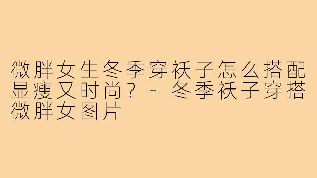 微胖女生冬季穿袄子怎么搭配显瘦又时尚?-冬季袄子穿搭微胖女图片