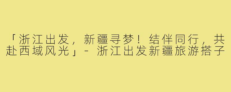 「浙江出发，新疆寻梦！结伴同行，共赴西域风光」-浙江出发新疆旅游搭子