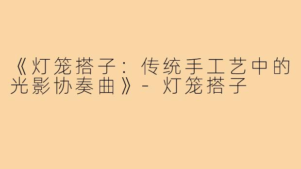《灯笼搭子:传统手工艺中的光影协奏曲》-灯笼搭子