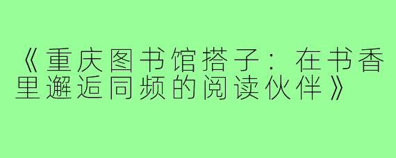 《重庆图书馆搭子：在书香里邂逅同频的阅读伙伴》