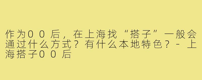 作为00后,在上海找“搭子”一般会通过什么方式?有什么本地特色?-上海搭子00后