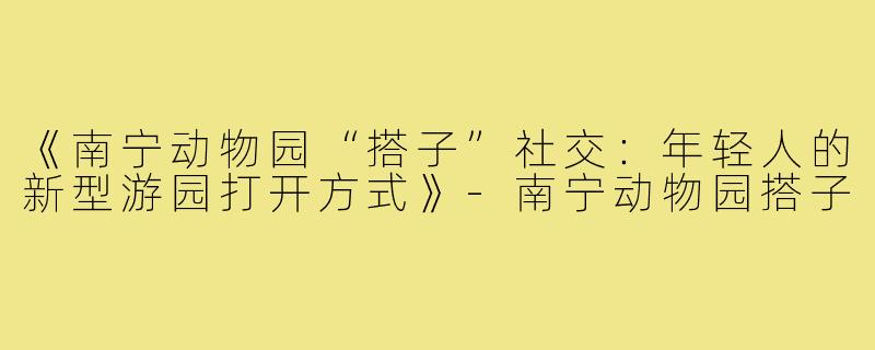 《南宁动物园“搭子”社交：年轻人的新型游园打开方式》-南宁动物园搭子