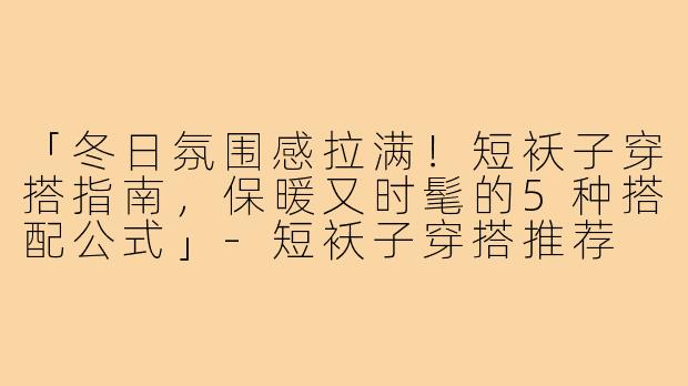 「冬日氛围感拉满！短袄子穿搭指南，保暖又时髦的5种搭配公式」