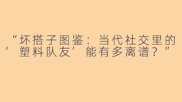 “坏搭子图鉴：当代社交里的‘塑料队友’能有多离谱？”